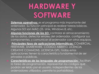 •   Sistemas operativos: es el programa más importante del
    ordenador. Su función principal es realizar tareas básicas.
    Algunos SO son MAC OS, Unix, Windows 8, etc.
•   Algunas funciones de los SO: controlar el almacenamiento
    de los datos, detectar errores del ordenador, configurar sus
    componentes, y comunicar al ordenador con otros equipos.
    Principales tipos de aplicaciones informáticas: COMERCIAL,
    FREEWARE, SHAREWARE, CÓDIGO ABIERTO, LICENCIA
    CREATIVE COMMONS, LICENCIA GPL; todas estas
    aplicaciones tienen la característica fundamental de ser
    privadas o públicas.
   Características de los lenguajes de programación: facilitan
    la tarea de programación, representan los códigos que
    podrán ser leído por el usuario, independientes de los
    ordenadores utilizados, permite la portabilidad.
 