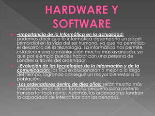    –Importancia de la Informática en la actualidad:
    podemos decir que la informática desempeña un papel
    primordial en la vida del ser humano, ya que ha permitido
    el desarrollo de la tecnología. La informática nos permite
    establecer una comuniacción mucho más avanzada, ya
    que por ejemplo puedes hablar con una persona de
    Londres a través del ordenador.
    -Evolución de las tecnologías de la información y de la
    comunicación: las TICs evolucionarán a mejor a lo largo
    del tiempo, logrando conseguir un mayor bienestar a la
    población.
   -Los ordenadores dentro de diez años: serán mucho más
    modernos, serán de un tamaño pequeño para poderlo
    transportar fácilmente. Además, los ordenadores tendrán
    la capacidad de interactuar con las personas.
 