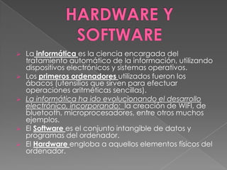    La informática es la ciencia encargada del
    tratamiento automático de la información, utilizando
    dispositivos electrónicos y sistemas operativos.
   Los primeros ordenadores utilizados fueron los
    ábacos (utensilios que sirven para efectuar
    operaciones aritméticas sencillas).
   La informática ha ido evolucionando el desarrollo
    electrónico, incorporando: la creación de WIFI, de
    bluetooth, microprocesadores, entre otros muchos
    ejemplos.
   El Software es el conjunto intangible de datos y
    programas del ordenador.
   El Hardware engloba a aquellos elementos físicos del
    ordenador.
 
