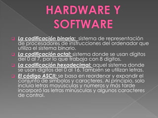    La codificación binaria: sistema de representación
    de procesadores de instrucciones del ordenador que
    utiliza el sistema binario.
   La codificación octal: sistema donde se usan dígitos
    del 0 al 7, por lo que trabaja con 8 dígitos.
   La codificación hexadecimal: aquel sistema donde
    se usan dígitos del 0 al 16. También se utilizan letras.
   El código ASCII: se basa en reordenar y expandir el
    conjunto de símbolos y caracteres. Al principio, solo
    incluía letras mayúsculas y números y más tarde
    incorporó las letras minúsculas y algunos caracteres
    de control.
 