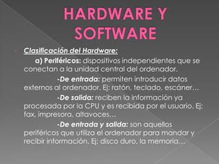 •   Clasificación del Hardware:
       a) Periféricos: dispositivos independientes que se
    conectan a la unidad central del ordenador.
                -De entrada: permiten introducir datos
    externos al ordenador. Ej: ratón, teclado, escáner…
                -De salida: reciben la información ya
    procesada por la CPU y es recibida por el usuario. Ej:
    fax, impresora, altavoces…
                -De entrada y salida: son aquellos
    periféricos que utiliza el ordenador para mandar y
    recibir información. Ej: disco duro, la memoria…
 