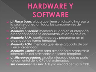    b) Placa base: placa que tiene un circuito impreso a
    la cuál se conectan todos los componentes del
    ordenador.
   Memoria principal: memoria situada en el interior del
    ordenador donde se encuentran los datos de éste.
   Memoria RAM: contiene datos y programas en el
    ordenador de forma temporal.
   Memoria ROM: memoria que viene grabada de por
    sí en el ordenador.
   Memoria Caché: sirve para almacenar y organizar la
    información del ordenador, de forma temporal.
   c) Microprocesador: circuito integrado que es parte
    fundamental de la CPU del ordenador.
   Sus componentes son: ALU y la unidad central o CPU.
 