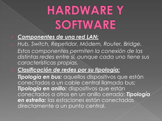    Componentes de una red LAN:
o   Hub, Switch, Repetidor, Módem, Router, Bridge.
    Estos componentes permiten la conexión de las
    distintas redes entre sí, aunque cada uno tiene sus
    características propias.
   Clasificación de redes por su tipología:
    Tipología en bus: aquellos dispositivos que están
    conectados a un cable central llamado bus;
    Tipología en anillo: dispositivos que están
    conectados a otros en un anillo cerrado; Tipología
    en estrella: las estaciones están conectadas
    directamente a un punto central.
 