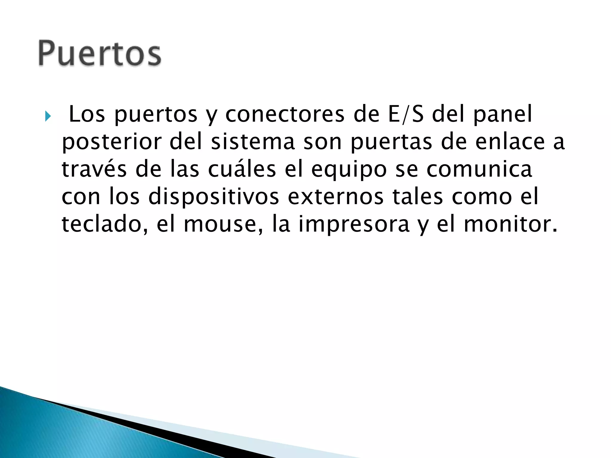     Los puertos y conectores de E/S del panel
    posterior del sistema son puertas de enlace a
    través de las cuáles el equipo se comunica
    con los dispositivos externos tales como el
    teclado, el mouse, la impresora y el monitor.
 