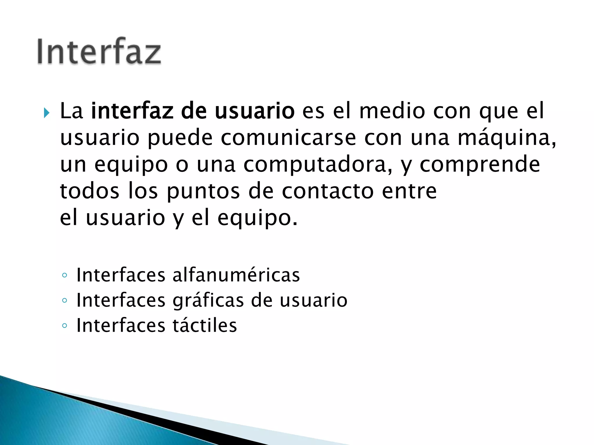    La interfaz de usuario es el medio con que el
    usuario puede comunicarse con una máquina,
    un equipo o una computadora, y comprende
    todos los puntos de contacto entre
    el usuario y el equipo.

    ◦ Interfaces alfanuméricas
    ◦ Interfaces gráficas de usuario
    ◦ Interfaces táctiles
 