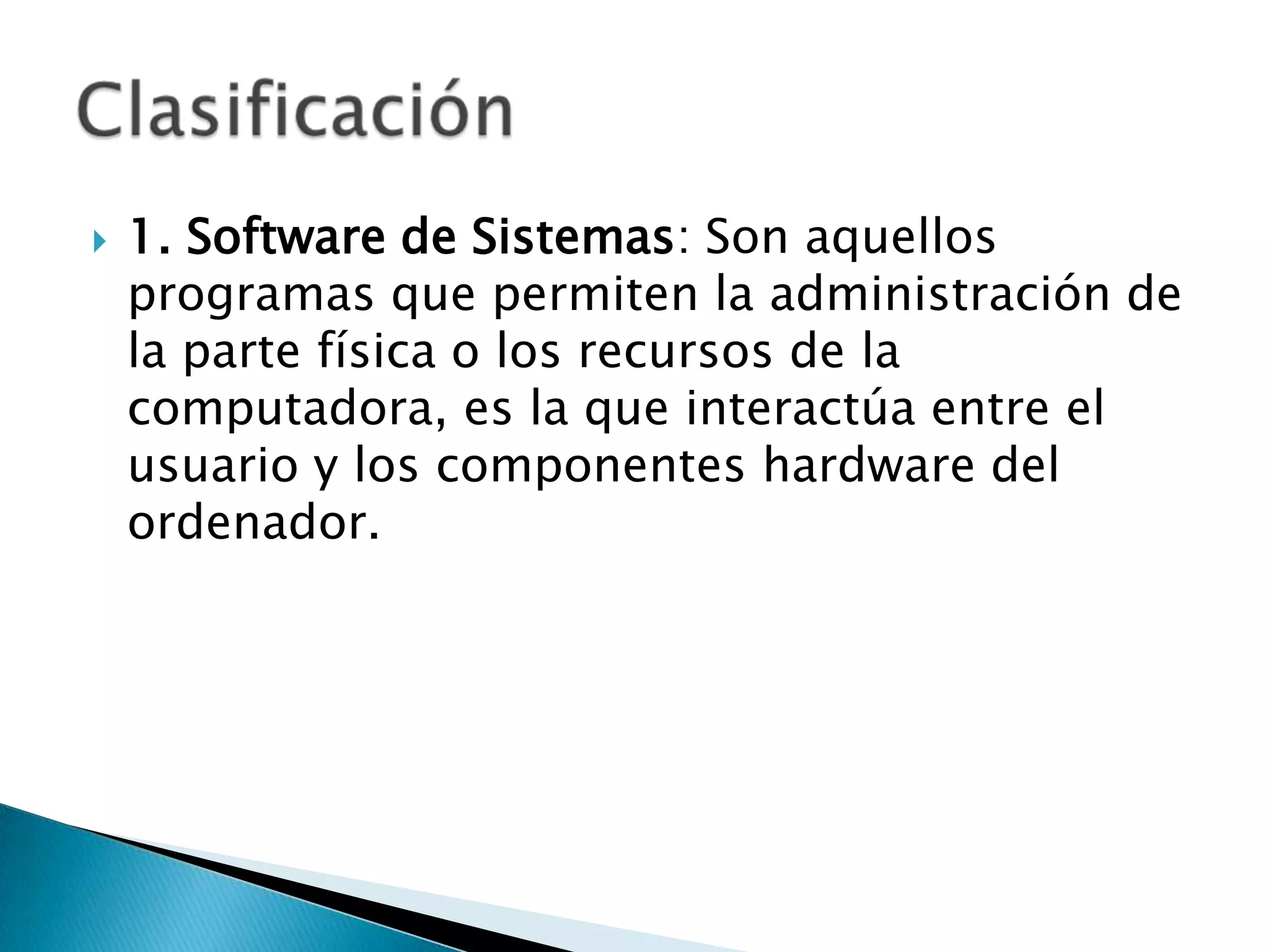    1. Software de Sistemas: Son aquellos
    programas que permiten la administración de
    la parte física o los recursos de la
    computadora, es la que interactúa entre el
    usuario y los componentes hardware del
    ordenador.
 