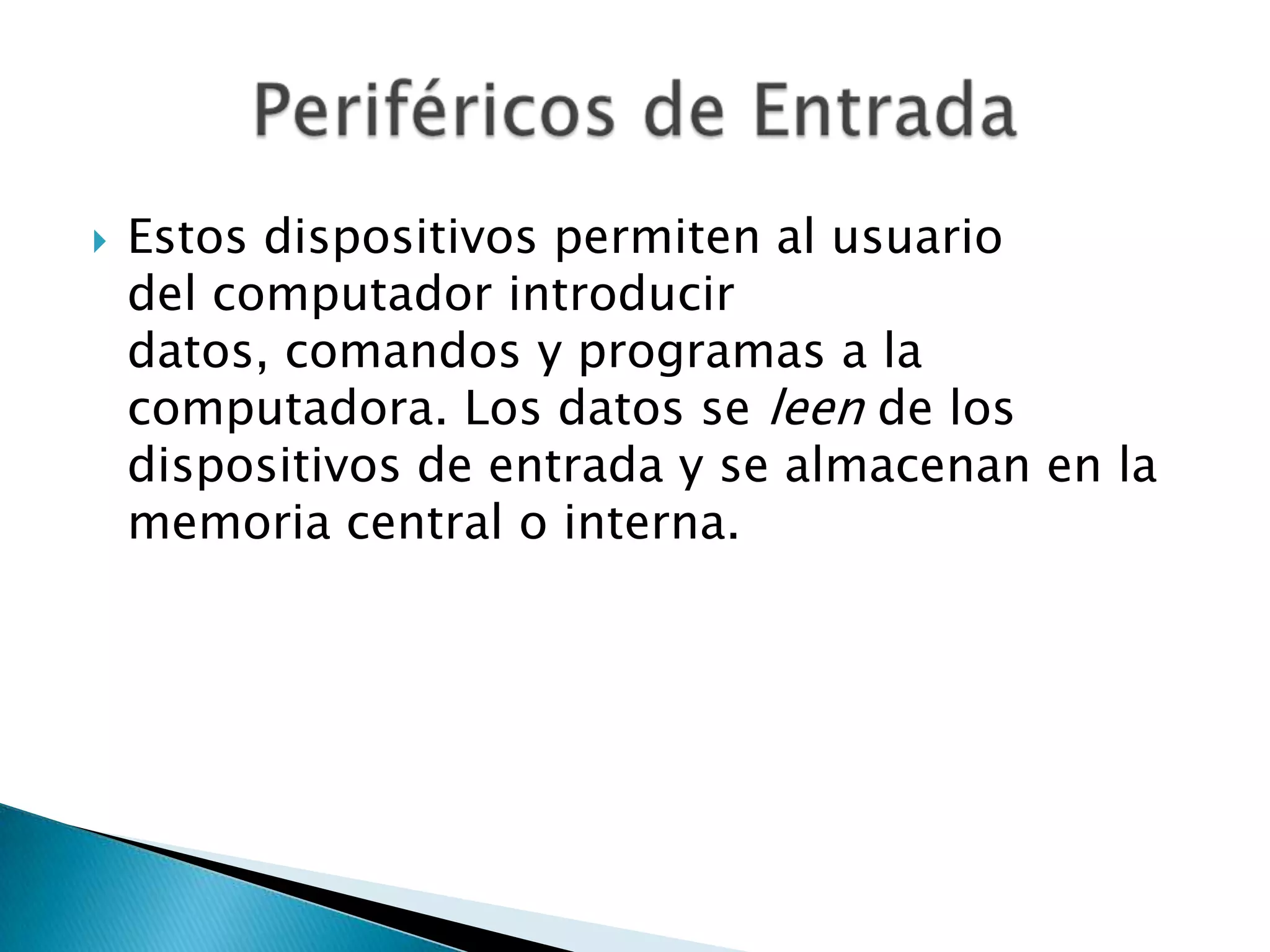    Estos dispositivos permiten al usuario
    del computador introducir
    datos, comandos y programas a la
    computadora. Los datos se leen de los
    dispositivos de entrada y se almacenan en la
    memoria central o interna.
 