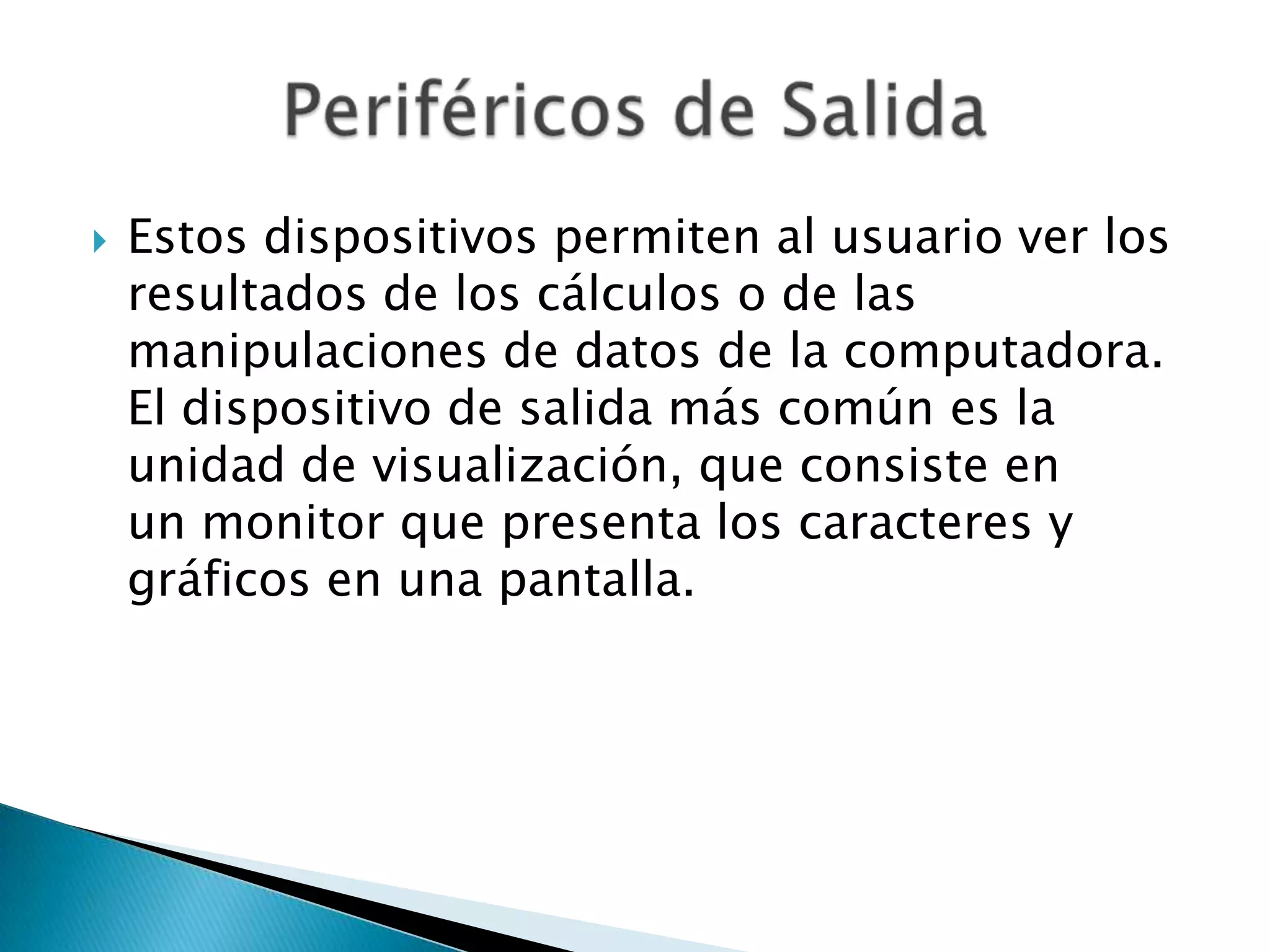    Estos dispositivos permiten al usuario ver los
    resultados de los cálculos o de las
    manipulaciones de datos de la computadora.
    El dispositivo de salida más común es la
    unidad de visualización, que consiste en
    un monitor que presenta los caracteres y
    gráficos en una pantalla.
 