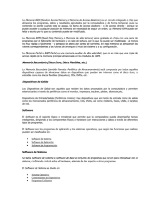 La Memoria RAM (Random Access Memory o Memoria de Acceso Aleatorio) es un circuito integrado o chip que
almacena los programas, datos y resultados ejecutados por la computadora y de forma temporal, pues su
contenido se pierde cuando esta se apaga. Se llama de acceso aleatorio - o de acceso directo - porque se
puede acceder a cualquier posición de memoria sin necesidad de seguir un orden. La Memoria RAM puede ser
leída y escrita por lo que su contenido puede ser modificado.

La Memoria ROM (Read Only Memory o Memoria de sólo lectura) viene grabada en chips con una serie de
programas por el fabricante de hardware y es sólo de lectura, por lo que no puede ser modificada - al menos
no muy rápida o fácilmente - y tampoco se altera por cortes de corriente. En esta memoria se almacenan los
valores correspondientes a las rutinas de arranque o inicio del sistema y a su configuración.

La Memoria Caché o RAM Caché es una memoria auxiliar de alta velocidad, que no es más que una copia de
acceso rápido de la memoria principal almacenada en los módulos de RAM.

Memoria Secundaria (Disco Duro, Disco Flexibles, etc.)

La Memoria Secundaria (también llamada Periférico de Almacenamiento) está compuesta por todos aquellos
dispositivos capaces de almacenar datos en dispositivos que pueden ser internos como el disco duro, o
extraíble como los discos flexibles (disquetes), CDs, DVDs, etc.

Dispositivos de Salida

Los Dispositivos de Salida son aquellos que reciben los datos procesados por la computadora y permiten
exteriorizarlos a través de periféricos como el monitor, impresora, escáner, plotter, altavoces,etc.

Dispositivos de Entrada/Salida (Periféricos mixtos): Hay dispositivos que son tanto de entrada como de salida
como los mencionados periféricos de almacenamiento, CDs, DVDs, así como módems, faxes, USBs, o tarjetas
de red.

Software

El Software es el soporte lógico e inmaterial que permite que la computadora pueda desempeñar tareas
inteligentes, dirigiendo a los componentes físicos o hardware con instrucciones y datos a través de diferentes
tipos de programas.

El Software son los programas de aplicación y los sistemas operativos, que según las funciones que realizan
pueden ser clasificados en:

       Software de Sistema
       Software de Aplicación
       Software de Programación

Software de Sistema

Se llama Software de Sistema o Software de Base al conjunto de programas que sirven para interactuar con el
sistema, confiriendo control sobre el hardware, además de dar soporte a otros programas.

El Software de Sistema se divide en:

       Sistema Operativo
       Controladores de Dispositivos
       Programas Utilitarios
 