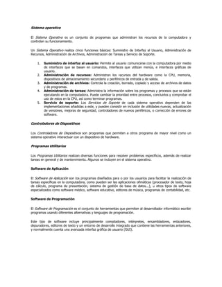 Sistema operativo

El Sistema Operativo es un conjunto de programas que administran los recursos de la computadora y
controlan su funcionamiento.

Un Sistema Operativo realiza cinco funciones básicas: Suministro de Interfaz al Usuario, Administración de
Recursos, Administración de Archivos, Administración de Tareas y Servicio de Soporte.

    1.   Suministro de interfaz al usuario: Permite al usuario comunicarse con la computadora por medio
         de interfaces que se basan en comandos, interfaces que utilizan menús, e interfaces gráficas de
         usuario.
    2.   Administración de recursos: Administran los recursos del hardware como la CPU, memoria,
         dispositivos de almacenamiento secundario y periféricos de entrada y de salida.
    3.   Administración de archivos: Controla la creación, borrado, copiado y acceso de archivos de datos
         y de programas.
    4.   Administración de tareas: Administra la información sobre los programas y procesos que se están
         ejecutando en la computadora. Puede cambiar la prioridad entre procesos, concluirlos y comprobar el
         uso de estos en la CPU, así como terminar programas.
    5.   Servicio de soporte: Los Servicios de Soporte de cada sistema operativo dependen de las
         implementaciones añadidas a este, y pueden consistir en inclusión de utilidades nuevas, actualización
         de versiones, mejoras de seguridad, controladores de nuevos periféricos, o corrección de errores de
         software.

Controladores de Dispositivos

Los Controladores de Dispositivos son programas que permiten a otros programa de mayor nivel como un
sistema operativo interactuar con un dispositivo de hardware.

Programas Utilitarios

Los Programas Utilitarios realizan diversas funciones para resolver problemas específicos, además de realizar
tareas en general y de mantenimiento. Algunos se incluyen en el sistema operativo.

Software de Aplicación

El Software de Aplicación son los programas diseñados para o por los usuarios para facilitar la realización de
tareas específicas en la computadora, como pueden ser las aplicaciones ofimáticas (procesador de texto, hoja
de cálculo, programa de presentación, sistema de gestión de base de datos...), u otros tipos de software
especializados como software médico, software educativo, editores de música, programas de contabilidad, etc.

Software de Programación

El Software de Programación es el conjunto de herramientas que permiten al desarrollador informático escribir
programas usando diferentes alternativas y lenguajes de programación.

Este tipo de software incluye principalmente compiladores, intérpretes, ensambladores, enlazadores,
depuradores, editores de texto y un entorno de desarrollo integrado que contiene las herramientas anteriores,
y normalmente cuenta una avanzada interfaz gráfica de usuario (GUI).
 