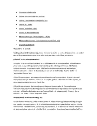 Dispositivos de Entrada

        Chipset (Circuito Integrado Auxiliar)

        Unidad Central de Procesamiento (CPU)

        Unidad de Control

        Unidad Aritmético-Lógica

        Unidad de Almacenamiento

        Memoria Principal o Primaria (RAM – ROM)

        Memoria Secundaria o Auxiliar (Disco Duro, Flexible, etc.)

        Dispositivos de Salida

Dispositivos de Entrada

Los Dispositivos de Entrada son aquellos a través de los cuales se envían datos externos a la unidad
central de procesamiento, como el teclado, ratón, escáner, o micrófono, entre otros.

Chipset (Circuito Integrado Auxiliar)

El Chipset o Circuito Integrado Auxiliar es la médula espinal de la computadora, integrado en la
placa base, hace posible que esta funcione como eje del sistema permitiendo el tráfico de
información entre el microprocesador (CPU) y el resto de componentes de la placa base,
interconectándolos a través de diversos buses que son: el Northbridge (Puente Norte) y el
Southbridge (Puente Sur).

El Northbridge o Puente Norte es un circuito integrado que hace de puente de enlace entre el
microprocesador y la memoria además de las tarjetas gráficas o de vídeo AGP o PCI-Express, así
como las comunicaciones con el Puente Sur.

El Southbridge o Puente Sur (también conocido como Concentrador de Controladores de
Entrada/Salida), es un circuito integrado que coordina dentro de la placa base los dispositivos de
entrada y salida además de algunas otras funcionalidades de baja velocidad. El Puente Sur se
comunica con la CPU a través del Puente Norte.

Unidad Central de Procesamiento (CPU)

La CPU (Central Processing Unit o Unidad Central de Procesamiento) puede estar compuesta por
uno o varios microprocesadores de circuitos integrados que se encargan de interpretar y ejecutar
instrucciones, y de administrar, coordinar y procesar datos, es en definitiva el cerebro del sistema
de la computadora. además, la velocidad de la computadora depende de la velocidad de la CPU o
 