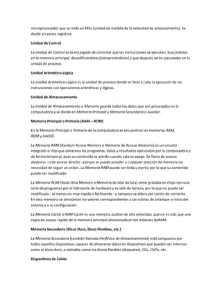 microprocesador que se mide en Mhz (unidad de medida de la velocidad de procesamiento). Se
divide en varios registros:

Unidad de Control

La Unidad de Control es la encargada de controlar que las instrucciones se ejecuten, buscándolas
en la memoria principal, decodificándolas (interpretándolas) y que después serán ejecutadas en la
unidad de proceso.

Unidad Aritmético-Lógica

La Unidad Aritmético-Lógica es la unidad de proceso donde se lleva a cabo la ejecución de las
instrucciones con operaciones aritméticas y lógicas.

Unidad de Almacenamiento

La Unidad de Almacenamiento o Memoria guarda todos los datos que son procesados en la
computadora y se divide en Memoria Principal y Memoria Secundaria o Auxiliar.

Memoria Principal o Primaria (RAM – ROM)

En la Memoria Principal o Primaria de la computadora se encuentran las memorias RAM,
ROM y CACHÉ.

La Memoria RAM (Random Access Memory o Memoria de Acceso Aleatorio) es un circuito
integrado o chip que almacena los programas, datos y resultados ejecutados por la computadora y
de forma temporal, pues su contenido se pierde cuando esta se apaga. Se llama de acceso
aleatorio - o de acceso directo - porque se puede acceder a cualquier posición de memoria sin
necesidad de seguir un orden. La Memoria RAM puede ser leída y escrita por lo que su contenido
puede ser modificado.

La Memoria ROM (Read Only Memory o Memoria de sólo lectura) viene grabada en chips con una
serie de programas por el fabricante de hardware y es sólo de lectura, por lo que no puede ser
modificada - al menos no muy rápida o fácilmente - y tampoco se altera por cortes de corriente.
En esta memoria se almacenan los valores correspondientes a las rutinas de arranque o inicio del
sistema y a su configuración.

La Memoria Caché o RAM Caché es una memoria auxiliar de alta velocidad, que no es más que una
copia de acceso rápido de la memoria principal almacenada en los módulos deRAM.

Memoria Secundaria (Disco Duro, Disco Flexibles, etc.)

La Memoria Secundaria (también llamada Periférico de Almacenamiento) está compuesta por
todos aquellos dispositivos capaces de almacenar datos en dispositivos que pueden ser internos
como el disco duro, o extraíble como los discos flexibles (disquetes), CDs, DVDs, etc.

Dispositivos de Salida
 