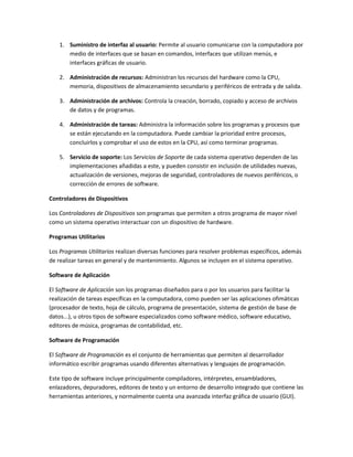 1. Suministro de interfaz al usuario: Permite al usuario comunicarse con la computadora por
      medio de interfaces que se basan en comandos, interfaces que utilizan menús, e
      interfaces gráficas de usuario.

   2. Administración de recursos: Administran los recursos del hardware como la CPU,
      memoria, dispositivos de almacenamiento secundario y periféricos de entrada y de salida.

   3. Administración de archivos: Controla la creación, borrado, copiado y acceso de archivos
      de datos y de programas.

   4. Administración de tareas: Administra la información sobre los programas y procesos que
      se están ejecutando en la computadora. Puede cambiar la prioridad entre procesos,
      concluirlos y comprobar el uso de estos en la CPU, así como terminar programas.

   5. Servicio de soporte: Los Servicios de Soporte de cada sistema operativo dependen de las
      implementaciones añadidas a este, y pueden consistir en inclusión de utilidades nuevas,
      actualización de versiones, mejoras de seguridad, controladores de nuevos periféricos, o
      corrección de errores de software.

Controladores de Dispositivos

Los Controladores de Dispositivos son programas que permiten a otros programa de mayor nivel
como un sistema operativo interactuar con un dispositivo de hardware.

Programas Utilitarios

Los Programas Utilitarios realizan diversas funciones para resolver problemas específicos, además
de realizar tareas en general y de mantenimiento. Algunos se incluyen en el sistema operativo.

Software de Aplicación

El Software de Aplicación son los programas diseñados para o por los usuarios para facilitar la
realización de tareas específicas en la computadora, como pueden ser las aplicaciones ofimáticas
(procesador de texto, hoja de cálculo, programa de presentación, sistema de gestión de base de
datos...), u otros tipos de software especializados como software médico, software educativo,
editores de música, programas de contabilidad, etc.

Software de Programación

El Software de Programación es el conjunto de herramientas que permiten al desarrollador
informático escribir programas usando diferentes alternativas y lenguajes de programación.

Este tipo de software incluye principalmente compiladores, intérpretes, ensambladores,
enlazadores, depuradores, editores de texto y un entorno de desarrollo integrado que contiene las
herramientas anteriores, y normalmente cuenta una avanzada interfaz gráfica de usuario (GUI).
 