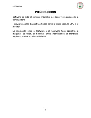 INFORMATICA

INTRODUCCION
Software es todo el conjunto intangible de datos y programas de la
computadora.
Hardware son los dispositivos físicos como la placa base, la CPU o el
monitor.
La interacción entre el Software y el Hardware hace operativa la
máquina, es decir, el Software envía instrucciones al Hardware
haciendo posible su funcionamiento.

2

 