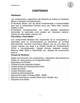 INFORMATICA

CONTENIDO
Hardware





Los componentes y dispositivos del Hardware se dividen en Hardware
Básico y Hardware Complementario
El Hardware Básico: son las piezas fundamentales e imprescindibles
para que la computadora funcione como son: Placa base, monitor,
teclado y ratón.
El Hardware Complementario: son todos aquellos dispositivos
adicionales no esenciales como pueden ser: impresora, escáner,
cámara de vídeo digital, webcam, etc.
Placa Base o Placa Madre
Los componentes Hardware más importantes de la computadora y
esenciales para su funcionamiento se encuentran en la Placa
Base (también conocida como Placa Madre), que es una placa de
circuito impreso que aloja a la Unidad Central de Procesamiento
(CPU) o microprocesador, Chipset (circuito integrado auxiliar),
Memoria RAM, BIOS o Flash-ROM, etc., además de comunicarlos
entre sí.
Grupos de Hardware











Según sus funciones, los componentes y dispositivos del hardware se
dividen en varios grupos y en el siguiente orden:
Dispositivos de Entrada
Chipset (Circuito Integrado Auxiliar)
Unidad Central de Procesamiento (CPU)
Unidad de Control
Unidad Aritmético-Lógica
Unidad de Almacenamiento
Memoria Principal o Primaria (RAM – ROM)
Memoria Secundaria o Auxiliar (Disco Duro, Flexible, etc.)
Dispositivos de Salida

3

 
