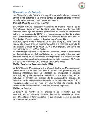 INFORMATICA

Dispositivos de Entrada
Los Dispositivos de Entrada son aquellos a través de los cuales se
envían datos externos a la unidad central de procesamiento, como el
teclado, ratón, escáner, o micrófono, entre otros.
Chipset (Circuito Integrado Auxiliar)
El Chipset o Circuito Integrado Auxiliar es la médula espinal de la
computadora, integrado en la placa base, hace posible que esta
funcione como eje del sistema permitiendo el tráfico de información
entre el microprocesador (CPU) y el resto de componentes de la placa
base, interconectándolos a través de diversos buses que son: el
Northbridge (Puente Norte) y el Southbridge (Puente Sur).
El Northbridge o Puente Norte es un circuito integrado que hace de
puente de enlace entre el microprocesador y la memoria además de
las tarjetas gráficas o de vídeo AGP o PCI-Express, así como las
comunicaciones con el Puente Sur.
El Southbridge o Puente Sur (también conocido como Concentrador
de Controladores de Entrada/Salida), es un circuito integrado que
coordina dentro de la placa base los dispositivos de entrada y salida
además de algunas otras funcionalidades de baja velocidad. El Puente
Sur se comunica con la CPU a través del Puente Norte.
Unidad Central de Procesamiento (CPU)
La CPU (Central Processing Unit o Unidad Central de Procesamiento)
puede estar compuesta por uno o varios microprocesadores de
circuitos integrados que se encargan de interpretar y ejecutar
instrucciones, y de administrar, coordinar y procesar datos, es en
definitiva el cerebro del sistema de la computadora. además, la
velocidad de la computadora depende de la velocidad de la CPU o
microprocesador que se mide en Mhz (unidad de medida de la
velocidad de procesamiento). Se divide en varios registros:
Unidad de Control
La Unidad de Control es la encargada de controlar que las
instrucciones se ejecuten, buscándolas en la memoria principal,
decodificándolas (interpretándolas) y que después serán ejecutadas
en la unidad de proceso.

4

 