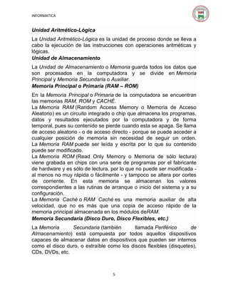INFORMATICA

Unidad Aritmético-Lógica
La Unidad Aritmético-Lógica es la unidad de proceso donde se lleva a
cabo la ejecución de las instrucciones con operaciones aritméticas y
lógicas.
Unidad de Almacenamiento
La Unidad de Almacenamiento o Memoria guarda todos los datos que
son procesados en la computadora y se divide en Memoria
Principal y Memoria Secundaria o Auxiliar.
Memoria Principal o Primaria (RAM – ROM)
En la Memoria Principal o Primaria de la computadora se encuentran
las memorias RAM, ROM y CACHÉ.
La Memoria RAM (Random Access Memory o Memoria de Acceso
Aleatorio) es un circuito integrado o chip que almacena los programas,
datos y resultados ejecutados por la computadora y de forma
temporal, pues su contenido se pierde cuando esta se apaga. Se llama
de acceso aleatorio - o de acceso directo - porque se puede acceder a
cualquier posición de memoria sin necesidad de seguir un orden.
La Memoria RAM puede ser leída y escrita por lo que su contenido
puede ser modificado.
La Memoria ROM (Read Only Memory o Memoria de sólo lectura)
viene grabada en chips con una serie de programas por el fabricante
de hardware y es sólo de lectura, por lo que no puede ser modificada al menos no muy rápida o fácilmente - y tampoco se altera por cortes
de corriente. En esta memoria se almacenan los valores
correspondientes a las rutinas de arranque o inicio del sistema y a su
configuración.
La Memoria Caché o RAM Caché es una memoria auxiliar de alta
velocidad, que no es más que una copia de acceso rápido de la
memoria principal almacenada en los módulos deRAM.
Memoria Secundaria (Disco Duro, Disco Flexibles, etc.)
La Memoria
Secundaria (también
llamada Periférico
de
Almacenamiento) está compuesta por todos aquellos dispositivos
capaces de almacenar datos en dispositivos que pueden ser internos
como el disco duro, o extraíble como los discos flexibles (disquetes),
CDs, DVDs, etc.

5

 