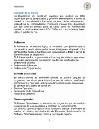 INFORMATICA

Dispositivos de Salida
Los Dispositivos de Salida son aquellos que reciben los datos
procesados por la computadora y permiten exteriorizarlos a través de
periféricos como el monitor, impresora, escáner, plotter, altavoces,etc.
Dispositivos de Entrada/Salida (Periféricos mixtos): Hay dispositivos
que son tanto de entrada como de salida como los mencionados
periféricos de almacenamiento, CDs, DVDs, así como módems, faxes,
USBs, o tarjetas de red.

Software





El Software es el soporte lógico e inmaterial que permite que la
computadora pueda desempeñar tareas inteligentes, dirigiendo a los
componentes físicos o hardware con instrucciones y datos a través de
diferentes tipos de programas.
El Software son los programas de aplicación y los sistemas operativos,
que según las funciones que realizan pueden ser clasificados en:
Software de Sistema
Software de Aplicación
Software de Programación
Software de Sistema





Se llama Software de Sistema o Software de Base al conjunto de
programas que sirven para interactuar con el sistema, confiriendo
control sobre el hardware, además de dar soporte a otros programas.
El Software de Sistema se divide en:
Sistema Operativo
Controladores de Dispositivos
Programas Utilitarios
Sistema operativo
El Sistema Operativo es un conjunto de programas que administran
los recursos de la computadora y controlan su funcionamiento.
Un Sistema Operativo realiza cinco funciones básicas: Suministro de
Interfaz al Usuario, Administración de Recursos, Administración de
Archivos, Administración de Tareas y Servicio de Soporte.
6

 