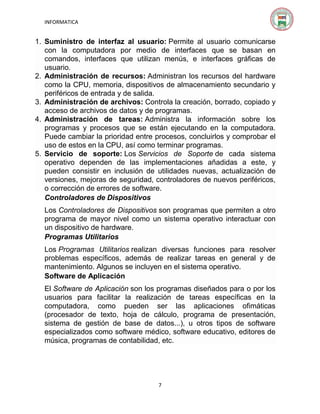 INFORMATICA

1. Suministro de interfaz al usuario: Permite al usuario comunicarse
con la computadora por medio de interfaces que se basan en
comandos, interfaces que utilizan menús, e interfaces gráficas de
usuario.
2. Administración de recursos: Administran los recursos del hardware
como la CPU, memoria, dispositivos de almacenamiento secundario y
periféricos de entrada y de salida.
3. Administración de archivos: Controla la creación, borrado, copiado y
acceso de archivos de datos y de programas.
4. Administración de tareas: Administra la información sobre los
programas y procesos que se están ejecutando en la computadora.
Puede cambiar la prioridad entre procesos, concluirlos y comprobar el
uso de estos en la CPU, así como terminar programas.
5. Servicio de soporte: Los Servicios de Soporte de cada sistema
operativo dependen de las implementaciones añadidas a este, y
pueden consistir en inclusión de utilidades nuevas, actualización de
versiones, mejoras de seguridad, controladores de nuevos periféricos,
o corrección de errores de software.
Controladores de Dispositivos
Los Controladores de Dispositivos son programas que permiten a otro
programa de mayor nivel como un sistema operativo interactuar con
un dispositivo de hardware.
Programas Utilitarios
Los Programas Utilitarios realizan diversas funciones para resolver
problemas específicos, además de realizar tareas en general y de
mantenimiento. Algunos se incluyen en el sistema operativo.
Software de Aplicación
El Software de Aplicación son los programas diseñados para o por los
usuarios para facilitar la realización de tareas específicas en la
computadora, como pueden ser las aplicaciones ofimáticas
(procesador de texto, hoja de cálculo, programa de presentación,
sistema de gestión de base de datos...), u otros tipos de software
especializados como software médico, software educativo, editores de
música, programas de contabilidad, etc.

7

 