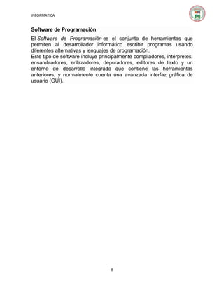 INFORMATICA

Software de Programación
El Software de Programación es el conjunto de herramientas que
permiten al desarrollador informático escribir programas usando
diferentes alternativas y lenguajes de programación.
Este tipo de software incluye principalmente compiladores, intérpretes,
ensambladores, enlazadores, depuradores, editores de texto y un
entorno de desarrollo integrado que contiene las herramientas
anteriores, y normalmente cuenta una avanzada interfaz gráfica de
usuario (GUI).

8

 