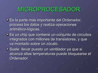 MICROPROCESADOR
Es la parte más importante del Ordenador,
procesa los datos y realiza operaciones
aritmético-lógicas.
Es un chip que contiene un conjunto de circuitos
integrados con millones de transistores, y que
va montado sobre un zócalo.
Suele llevar puesto un ventilador ya que si
alcanza altas temperaturas puede bloquearse el
Ordenador.

 