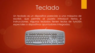 Teclado
Un teclado es un dispositivo parecido a una máquina de
escribir, que permite al usuario introducir textos e
instrucciones. Algunos teclados tienen teclas de función
especiales o dispositivos apuntadores integrados.

 