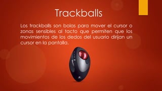 Trackballs
Los trackballs son bolas para mover el cursor o
zonas sensibles al tacto que permiten que los
movimientos de los dedos del usuario dirijan un
cursor en la pantalla.

 