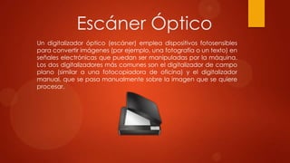 Escáner Óptico
Un digitalizador óptico (escáner) emplea dispositivos fotosensibles
para convertir imágenes (por ejemplo, una fotografía o un texto) en
señales electrónicas que puedan ser manipuladas por la máquina.
Los dos digitalizadores más comunes son el digitalizador de campo
plano (similar a una fotocopiadora de oficina) y el digitalizador
manual, que se pasa manualmente sobre la imagen que se quiere
procesar.

 