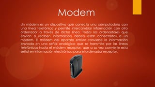 Modem
Un módem es un dispositivo que conecta una computadora con
una línea telefónica y permite intercambiar información con otro
ordenador a través de dicha línea. Todos los ordenadores que
envían o reciben información deben estar conectados a un
módem. El módem del aparato emisor convierte la información
enviada en una señal analógica que se transmite por las líneas
telefónicas hasta el módem receptor, que a su vez convierte esta
señal en información electrónica para el ordenador receptor.

 