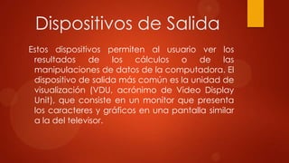 Dispositivos de Salida
Estos dispositivos permiten al usuario ver los
resultados de los cálculos o de las
manipulaciones de datos de la computadora. El
dispositivo de salida más común es la unidad de
visualización (VDU, acrónimo de Video Display
Unit), que consiste en un monitor que presenta
los caracteres y gráficos en una pantalla similar
a la del televisor.

 