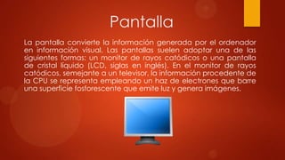 Pantalla
La pantalla convierte la información generada por el ordenador
en información visual. Las pantallas suelen adoptar una de las
siguientes formas: un monitor de rayos catódicos o una pantalla
de cristal líquido (LCD, siglas en inglés). En el monitor de rayos
catódicos, semejante a un televisor, la información procedente de
la CPU se representa empleando un haz de electrones que barre
una superficie fosforescente que emite luz y genera imágenes.

 