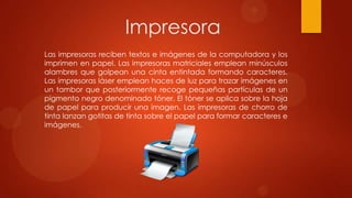 Impresora
Las impresoras reciben textos e imágenes de la computadora y los
imprimen en papel. Las impresoras matriciales emplean minúsculos
alambres que golpean una cinta entintada formando caracteres.
Las impresoras láser emplean haces de luz para trazar imágenes en
un tambor que posteriormente recoge pequeñas partículas de un
pigmento negro denominado tóner. El tóner se aplica sobre la hoja
de papel para producir una imagen. Las impresoras de chorro de
tinta lanzan gotitas de tinta sobre el papel para formar caracteres e
imágenes.

 
