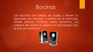 Bocinas
Las bocinas son salidas de audio y tienen su
regulador de volumen y existen en el mercado
desde precios módicos hasta excesivos. La
calidad de sonido se debe a la tecnología con
la que se construyó.

 