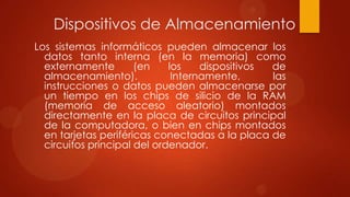 Dispositivos de Almacenamiento
Los sistemas informáticos pueden almacenar los
datos tanto interna (en la memoria) como
externamente
(en
los
dispositivos
de
almacenamiento).
Internamente,
las
instrucciones o datos pueden almacenarse por
un tiempo en los chips de silicio de la RAM
(memoria de acceso aleatorio) montados
directamente en la placa de circuitos principal
de la computadora, o bien en chips montados
en tarjetas periféricas conectadas a la placa de
circuitos principal del ordenador.

 