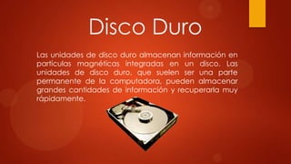 Disco Duro
Las unidades de disco duro almacenan información en
partículas magnéticas integradas en un disco. Las
unidades de disco duro, que suelen ser una parte
permanente de la computadora, pueden almacenar
grandes cantidades de información y recuperarla muy
rápidamente.

 
