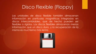 Disco Flexible (Floppy)
Las unidades de disco flexible también almacenan
información en partículas magnéticas integradas en
discos intercambiables, que de hecho pueden ser
flexibles o rígidos. Los discos flexibles almacenan menos
información que un disco duro, y la recuperación de la
misma es muchísimo más lenta.

 