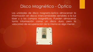 Disco Magnético - Óptico
Las unidades de disco magneto-óptico almacenan la
información en discos intercambiables sensibles a la luz
láser y a los campos magnéticos. Pueden almacenar
tanta información como un disco duro, pero la
velocidad de recuperación de la misma es algo menor.

 