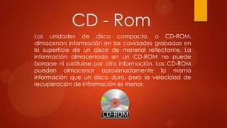 CD - Rom
Las unidades de disco compacto, o CD-ROM,
almacenan información en las cavidades grabadas en
la superficie de un disco de material reflectante. La
información almacenada en un CD-ROM no puede
borrarse ni sustituirse por otra información. Los CD-ROM
pueden almacenar aproximadamente la misma
información que un disco duro, pero la velocidad de
recuperación de información es menor.

 