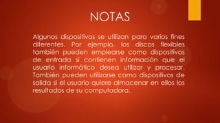 NOTAS
Algunos dispositivos se utilizan para varios fines
diferentes. Por ejemplo, los discos flexibles
también pueden emplearse como dispositivos
de entrada si contienen información que el
usuario informático desea utilizar y procesar.
También pueden utilizarse como dispositivos de
salida si el usuario quiere almacenar en ellos los
resultados de su computadora.

 
