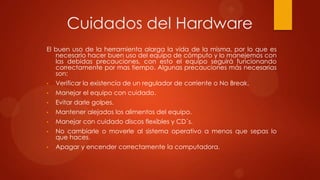 Cuidados del Hardware
El buen uso de la herramienta alarga la vida de la misma, por lo que es
necesario hacer buen uso del equipo de cómputo y lo manejemos con
las debidas precauciones, con esto el equipo seguirá funcionando
correctamente por mas tiempo. Algunas precauciones más necesarias
son:
•

Verificar la existencia de un regulador de corriente o No Break.

•

Manejar el equipo con cuidado.

•

Evitar darle golpes.

•

Mantener alejados los alimentos del equipo.

•

Manejar con cuidado discos flexibles y CD´s.

•

No cambiarle o moverle al sistema operativo a menos que sepas lo
que haces.

•

Apagar y encender correctamente la computadora.

 