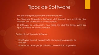 Tipos de Software
Las dos categorías primarias de software son:
•

Los Sistemas Operativos (software del sistema), que controlan los
trabajos del ordenador o computadora.

•

El Software de Aplicación, que dirige las distintas tareas para las
que se utilizan las computadoras.
Existen otros 2 tipos de Software:
•
•

El Software de red, que permite comunicarse a grupos de
usuarios.
El software de lenguaje, utilizado para escribir programas.

 