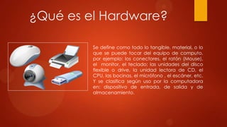 ¿Qué es el Hardware?
Se define como todo lo tangible, material, o lo
que se puede tocar del equipo de computo,
por ejemplo: los conectores, el ratón (Mouse),
el monitor, el teclado; las unidades del disco
flexible o drive, la unidad lectora de CD, el
CPU, las bocinas, el micrófono , el escáner, etc.
Y se clasifica según uso por la computadora
en: dispositivo de entrada, de salida y de
almacenamiento.

 