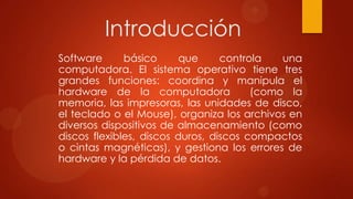 Introducción
Software
básico
que
controla
una
computadora. El sistema operativo tiene tres
grandes funciones: coordina y manipula el
hardware de la computadora
(como la
memoria, las impresoras, las unidades de disco,
el teclado o el Mouse), organiza los archivos en
diversos dispositivos de almacenamiento (como
discos flexibles, discos duros, discos compactos
o cintas magnéticas), y gestiona los errores de
hardware y la pérdida de datos.

 
