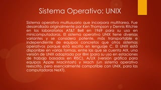 Sistema Operativo: UNIX
Sistema operativo multiusuario que incorpora multitarea. Fue
desarrollado originalmente por Ken Thompson y Dennis Ritchie
en los laboratorios AT&T Bell en 1969 para su uso en
minicomputadoras. El sistema operativo UNIX tiene diversas
variantes y se considera potente, más transportable e
independiente de equipos concretos que otros sistemas
operativos porque está escrito en lenguaje C. El UNIX está
disponible en varias formas, entre las que se cuenta AIX, una
versión de UNIX adaptada por IBM (para su uso en estaciones
de trabajo basadas en RISC), A/UX (versión gráfica para
equipos Apple Macintosh) y Mach (un sistema operativo
reescrito, pero esencialmente compatible con UNIX, para las
computadoras NeXT).

 
