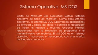 Sistema Operativo: MS-DOS
Corto de Microsoft Disk Operating System (sistema
operativo de disco de Microsoft). Como otros sistemas
operativos, el sistema MS-DOS supervisa las operaciones
de entrada y salida del disco y controla el adaptador
de vídeo, el teclado y muchas funciones internas
relacionadas con la ejecución de programas y el
mantenimiento de archivos. El MS-DOS es un sistema
operativo monotarea y monousuario con una interfaz
de línea de comandos.

 