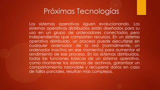 Próximas Tecnologías
Los sistemas operativos siguen evolucionando. Los
sistemas operativos distribuidos están diseñados para su
uso en un grupo de ordenadores conectados pero
independientes que comparten recursos. En un sistema
operativo distribuido, un proceso puede ejecutarse en
cualquier ordenador de la red (normalmente, un
ordenador inactivo en ese momento) para aumentar el
rendimiento de ese proceso. En los sistemas distribuidos,
todas las funciones básicas de un sistema operativo,
como mantener los sistemas de archivos, garantizar un
comportamiento razonable y recuperar datos en caso
de fallos parciales, resultan más complejas.

 