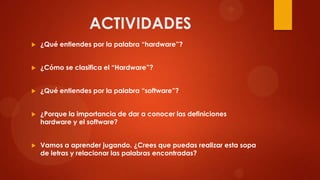 ACTIVIDADES


¿Qué entiendes por la palabra “hardware”?



¿Cómo se clasifica el “Hardware”?



¿Qué entiendes por la palabra “software”?



¿Porque la importancia de dar a conocer las definiciones
hardware y el software?



Vamos a aprender jugando. ¿Crees que puedas realizar esta sopa
de letras y relacionar las palabras encontradas?

 