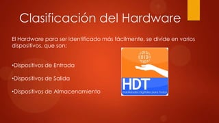 Clasificación del Hardware
El Hardware para ser identificado más fácilmente, se divide en varios
dispositivos, que son:
•Dispositivos de Entrada
•Dispositivos de Salida
•Dispositivos de Almacenamiento

 