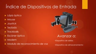 Índice de Dispositivos de Entrada


Lápiz óptico



Mouse



Joystick



Teclado



Trackballs



Escáner óptico



Modem

•Dispositivo de salida



Modulo de reconocimiento de voz

•Dispositivo de almacenamiento

Avanzar a:

 