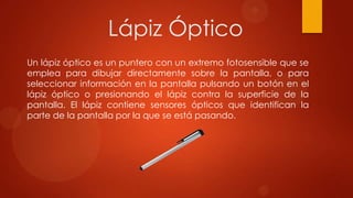 Lápiz Óptico
Un lápiz óptico es un puntero con un extremo fotosensible que se
emplea para dibujar directamente sobre la pantalla, o para
seleccionar información en la pantalla pulsando un botón en el
lápiz óptico o presionando el lápiz contra la superficie de la
pantalla. El lápiz contiene sensores ópticos que identifican la
parte de la pantalla por la que se está pasando.

 